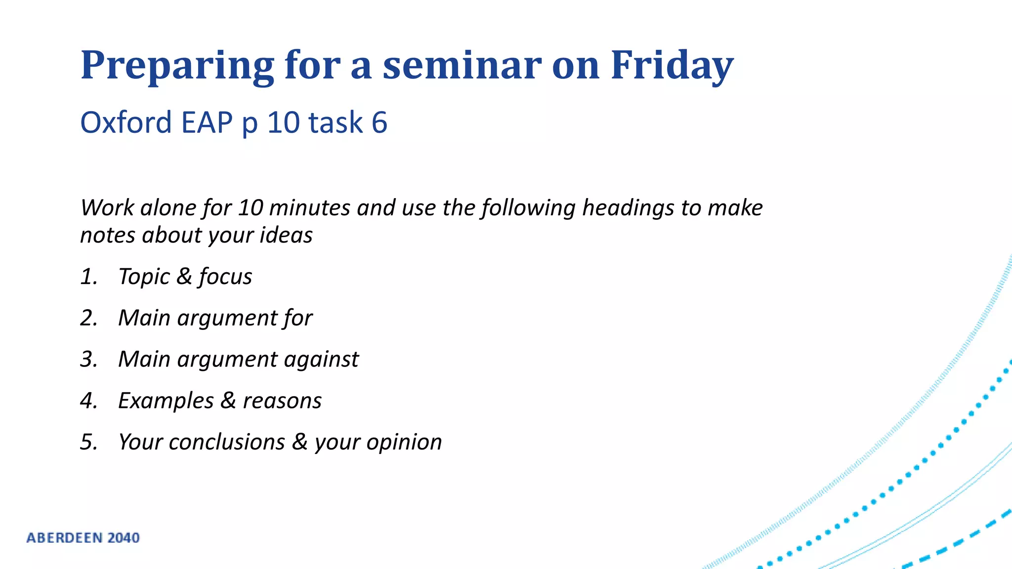 Preparing for a seminar on Friday
Work alone for 10 minutes and use the following headings to make
notes about your ideas
1. Topic & focus
2. Main argument for
3. Main argument against
4. Examples & reasons
5. Your conclusions & your opinion
Oxford EAP p 10 task 6
 