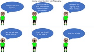 Finally you simplify
if you need to.
Now you’re done
After that you
regroup your
whole number.
Then you rewrite
your fractions as a
mixed number if
you need to.
First you add your
fractions.
Then you add your
whole number.
Adding Mixed Numbers with Regrouping
 