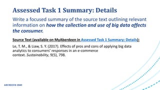 Assessed Task 1 Summary: Details
Source Text (available on MyAberdeen in Assessed Task 1 Summary: Details):
Le, T. M., & Liaw, S. Y. (2017). Effects of pros and cons of applying big data
analytics to consumers’ responses in an e-commerce
context. Sustainability, 9(5), 798.
Write a focused summary of the source text outlining relevant
information on how the collection and use of big data affects
the consumer.
 