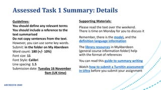 Guidelines:
You should define any relevant terms
You should include a reference to the
text summarised
Do not copy sentences from the text.
However, you can use some key words.
Submit: in the folder on My Aberdeen
Word count: 180 (+/- 10%)
Font size: 11
Font Style: Calibri
Line spacing: 1.5
Submission date: Tuesday 16 November
9am (UK time)
Supporting Materials:
Please read the text over the weekend.
There is time on Monday for you to discuss it
Remember, there is the model, and the
definition language information
The library resources in MyAberdeen
(general course information folder) help
with the format of references
You can read this guide to summary writing
Watch how to submit a Turnitin assessment
in Ultra before you submit your assignment
Assessed Task 1 Summary: Details
 
