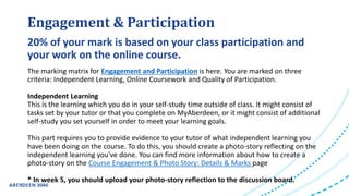Engagement & Participation
The marking matrix for Engagement and Participation is here. You are marked on three
criteria: Independent Learning, Online Coursework and Quality of Participation.
Independent Learning
This is the learning which you do in your self-study time outside of class. It might consist of
tasks set by your tutor or that you complete on MyAberdeen, or it might consist of additional
self-study you set yourself in order to meet your learning goals.
This part requires you to provide evidence to your tutor of what independent learning you
have been doing on the course. To do this, you should create a photo-story reflecting on the
independent learning you've done. You can find more information about how to create a
photo-story on the Course Engagement & Photo Story: Details & Marks page
* In week 5, you should upload your photo-story reflection to the discussion board.
20% of your mark is based on your class participation and
your work on the online course.
 