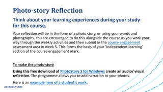 Photo-story Reflection
Your reflection will be in the form of a photo story, or using your words and
photographs. You are encouraged to do this alongside the course as you work your
way through the weekly activities and then submit in the course engagement
assessment area in week 5. This forms the basis of your 'Independent learning'
section of the course engagement mark.
To make the photo story
Using this free download of PhotoStory 3 for Windows create an audio/ visual
reflection. The programme allows you to add narration to your photos.
Here is an example here of a student's work.
Think about your learning experiences during your study
for this course.
 
