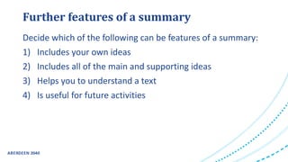 Further features of a summary
Decide which of the following can be features of a summary:
1) Includes your own ideas
2) Includes all of the main and supporting ideas
3) Helps you to understand a text
4) Is useful for future activities
 
