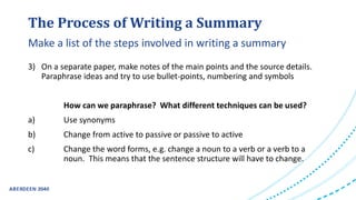 The Process of Writing a Summary
3) On a separate paper, make notes of the main points and the source details.
Paraphrase ideas and try to use bullet-points, numbering and symbols
How can we paraphrase? What different techniques can be used?
a) Use synonyms
b) Change from active to passive or passive to active
c) Change the word forms, e.g. change a noun to a verb or a verb to a
noun. This means that the sentence structure will have to change.
Make a list of the steps involved in writing a summary
 