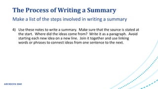 The Process of Writing a Summary
4) Use these notes to write a summary. Make sure that the source is stated at
the start. Where did the ideas come from? Write it as a paragraph. Avoid
starting each new idea on a new line. Join it together and use linking
words or phrases to connect ideas from one sentence to the next.
Make a list of the steps involved in writing a summary
 