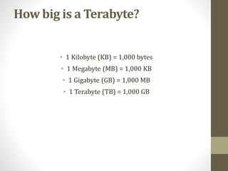 How big is a Terabyte?
• 1 Kilobyte (KB) = 1,000 bytes
• 1 Megabyte (MB) = 1,000 KB
• 1 Gigabyte (GB) = 1,000 MB
• 1 Terabyte (TB) = 1,000 GB
 