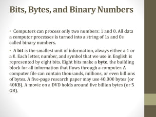 Bits, Bytes, and Binary Numbers
• Computers can process only two numbers: 1 and 0. All data
a computer processes is turned into a string of 1s and 0s
called binary numbers.
• A bit is the smallest unit of information, always either a 1 or
a 0. Each letter, number, and symbol that we use in English is
represented by eight bits. Eight bits make a byte, the building
block for all information that flows through a computer. A
computer file can contain thousands, millions, or even billions
of bytes. A five-page research paper may use 40,000 bytes (or
40KB). A movie on a DVD holds around five billion bytes (or 5
GB).
 