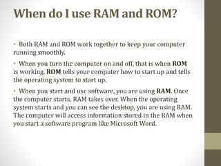 When do I use RAM and ROM?
• Both RAM and ROM work together to keep your computer
running smoothly.
• When you turn the computer on and off, that is when ROM
is working. ROM tells your computer how to start up and tells
the operating system to start up.
• When you start and use software, you are using RAM. Once
the computer starts, RAM takes over. When the operating
system starts and you can see the desktop, you are using RAM.
The computer will access information stored in the RAM when
you start a software program like Microsoft Word.
 