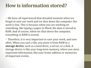How is information stored?
• We have all experienced that dreaded moment when we
forgot to save our work and we shut down the computer. Our
work is lost. This is because when you are working on
something, like typing a paper in Word, the data is stored in
RAM. And of course, when we shut down the computer,
everything in RAM is erased.
• Therefore, it is very important to save your work, and save
often. When you save a file, you move it from RAM to a
storage device, such as a hard drive, a server, or a disk. A
storage device is like your long-term memory, where you store
important information, like your home address or memories
of important events.
 