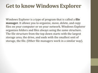 Get to know Windows Explorer
Windows Explorer is a type of program that is called a file
manager. It allows you to organize, move, delete, and copy
files on your computer or on your network. Windows Explorer
organizes folders and files always using the same structure.
The file structure from the top down starts with the largest
storage area, the drive, and ends with the smallest unit of
storage, the file. (Other file managers work in a similar way).
 