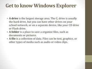 Get to know Windows Explorer
 A drive is the largest storage area. The C; drive is usually
the hard drive, but you can have other drives on your
school network, or on a separate device, like your CD drive
or Flash drive.
 A folder is a place to save a organize files, such as
documents or pictures.
 A file is a collection of data. Files can be text, graphics, or
other types of media such as audio or video clips.
 