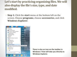 Let’sstartbypracticingorganizingfiles.Wewill
alsodisplaythefile’ssize,type,anddate
modified.
• Step 1: Click the start menu at the bottom left on the
screen. Choose programs, choose accessories, and click
Windows Explorer.
There is also an icon on the toolbar in
Windows 7 that will take you directly to
Windows Explorer.
 