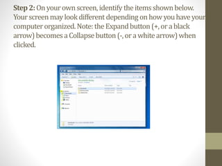 Step2:Onyourownscreen,identify theitemsshownbelow.
Yourscreenmaylookdifferent depending onhowyouhaveyour
computerorganized.Note:theExpandbutton(+,orablack
arrow)becomesaCollapsebutton(-,orawhitearrow)when
clicked.
 
