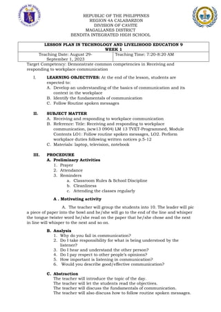 REPUBLIC OF THE PHILIPPINES
REGION 4A CALABARZON
DIVISION OF CAVITE
MAGALLANES DISTRICT
BENDITA INTEGRATED HIGH SCHOOL
LESSON PLAN IN TECHNOLOGY AND LIVELIHOOD EDUCATION 9
WEEK 1
Teaching Date: August 29-
September 1, 2023
Teaching Time: 7:20-8:20 AM
Target Competency: Demonstrate common competencies in Receiving and
responding to workplace communication
I. LEARNING OBJECTIVES: At the end of the lesson, students are
expected to:
A. Develop an understanding of the basics of communication and its
context in the workplace
B. Identify the fundamentals of communication
C. Follow Routine spoken messages
II. SUBJECT MATTER
A. Receiving and responding to workplace communication
B. Reference: Title: Receiving and responding to workplace
communication, (scw13 0904) LM 13 TVET-Programmed, Module
Contents LO1: Follow routine spoken messages, LO2. Perform
workplace duties following written notices p.5-12
C. Materials: laptop, television, notebook
III. PROCEDURE
A. Preliminary Activities
1. Prayer
2. Attendance
3. Reminders
a. Classroom Rules & School Discipline
b. Cleanliness
c. Attending the classes regularly
A . Motivating activity
A. The teacher will group the students into 10. The leader will pic
a piece of paper into the bowl and he/she will go to the end of the line and whisper
the tongue twister word he/she read on the paper that he/she chose and the next
in line will whisper to the next and so on.
B. Analysis
1. Why do you fail in communication?
2. Do I take responsibility for what is being understood by the
listener?
3. Do I hear and understand the other person?
4. Do I pay respect to other people’s opinions?
5. How important is listening in communication?
6. Would you describe good/effective communication?
C. Abstraction
The teacher will introduce the topic of the day.
The teacher will let the students read the objectives.
The teacher will discuss the fundamentals of communication.
The teacher will also discuss how to follow routine spoken messages.
 