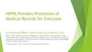 HIPPA Provides Protection of
Medical Records for Everyone
Is it breaking HIPAA if I want to look at a celebrity’s file?
YES!!! Their privacy is just as important as John Smith’s. Ask yourself, is this
information that I need to see to offer this patient care? Do I have any reason to
look at this information? Will the patient’s care be improved with my knowledge
of their medical information?
If the answer is “No” then do not even open the file up.
 