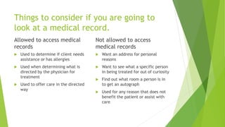 Things to consider if you are going to
look at a medical record.
Allowed to access medical
records
 Used to determine if client needs
assistance or has allergies
 Used when determining what is
directed by the physician for
treatment
 Used to offer care in the directed
way
Not allowed to access
medical records
 Want an address for personal
reasons
 Want to see what a specific person
in being treated for out of curiosity
 Find out what room a person is in
to get an autograph
 Used for any reason that does not
benefit the patient or assist with
care
 