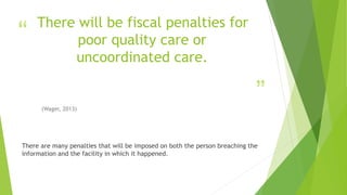 “
”
There will be fiscal penalties for
poor quality care or
uncoordinated care.
(Wager, 2013)
There are many penalties that will be imposed on both the person breaching the
information and the facility in which it happened.
 