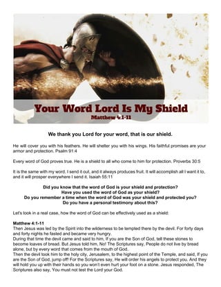  
 
We thank you Lord for your word, that is our shield. 
 
He will cover you with his feathers. He will shelter you with his wings. His faithful promises are your                                     
armor and protection. Psalm 91:4 
 
Every word of God proves true. He is a shield to all who come to him for protection. ​Proverbs 30:5 
 
It is the same with my word. I send it out, and it always produces fruit. It will accomplish all I want it to,                                               
and it will prosper everywhere I send it. Isaiah 55:11 
 
Did you know that the word of God is your shield and protection? 
Have you used the word of God as your shield? 
Do you remember a time when the word of God was your shield and protected you? 
Do you have a personal testimony about this? 
 
Let's look in a real case, how the word of God can be effectively used as a shield: 
 
Matthew 4:1­11 
Then Jesus was led by the Spirit into the wilderness to be tempted there by the devil. For forty days 
and forty nights he fasted and became very hungry. 
During that time the devil came and said to him, If you are the Son of God, tell these stones to 
become loaves of bread. But Jesus told him, No! The Scriptures say, People do not live by bread 
alone, but by every word that comes from the mouth of God. 
Then the devil took him to the holy city, Jerusalem, to the highest point of the Temple, and said, If you 
are the Son of God, jump off! For the Scriptures say, He will order his angels to protect you. And they 
will hold you up with their hands so you won’t even hurt your foot on a stone. Jesus responded, The 
Scriptures also say, You must not test the Lord your God. 
 