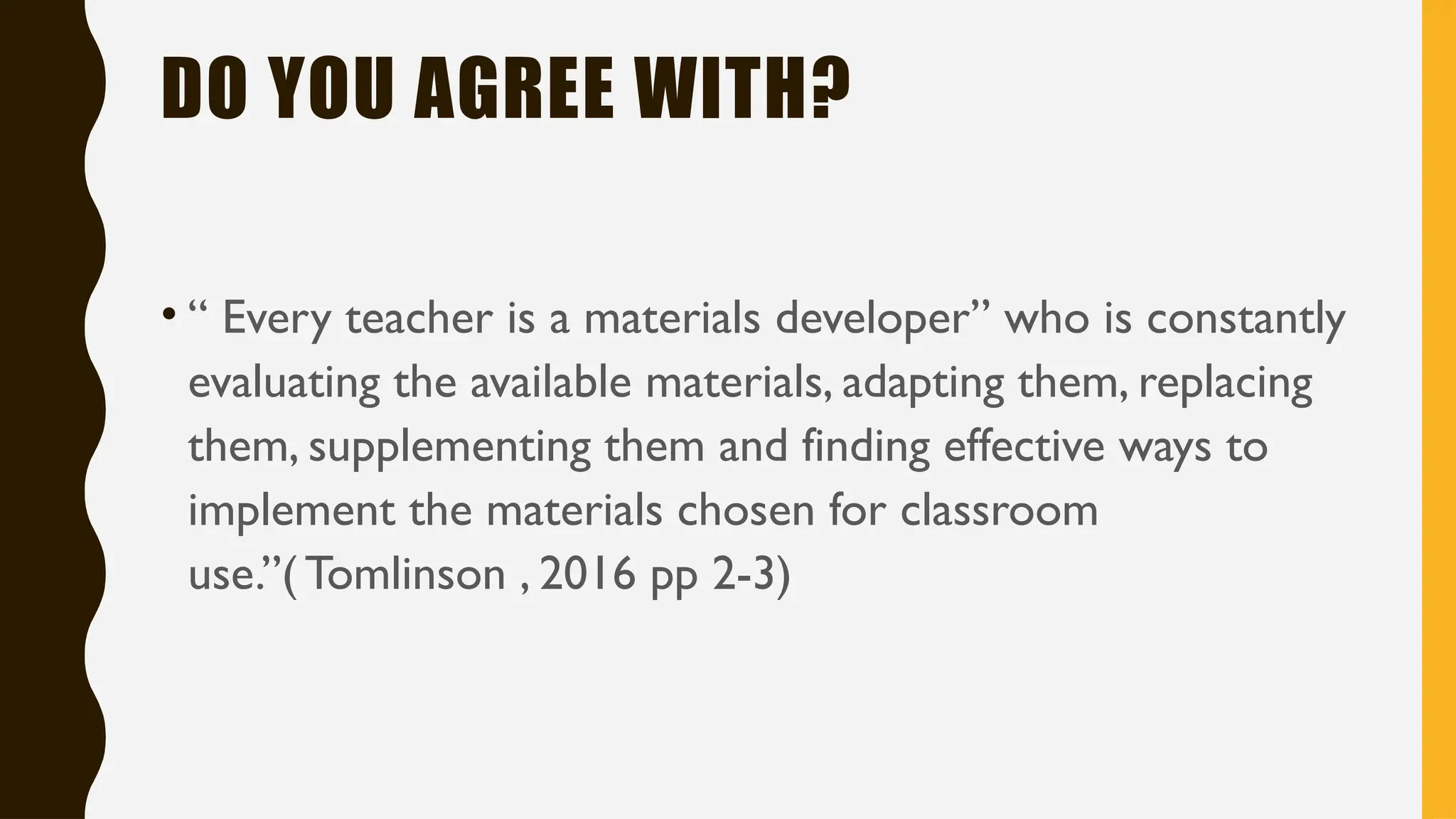 DO YOU AGREE WITH?
• “ Every teacher is a materials developer” who is constantly
evaluating the available materials, adapting them, replacing
them, supplementing them and finding effective ways to
implement the materials chosen for classroom
use.”( Tomlinson , 2016 pp 2-3)
 
