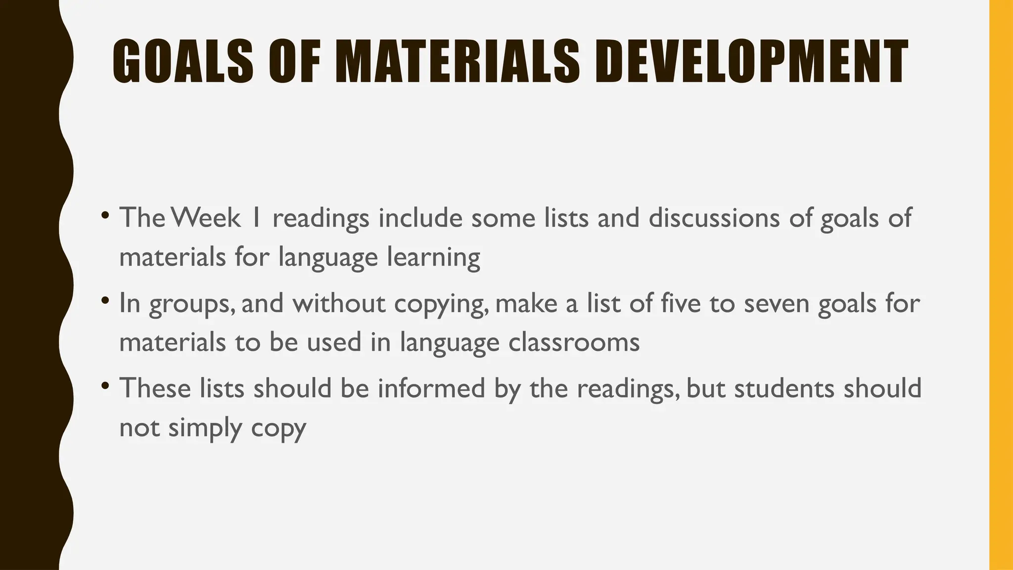 GOALS OF MATERIALS DEVELOPMENT
• The Week 1 readings include some lists and discussions of goals of
materials for language learning
• In groups, and without copying, make a list of five to seven goals for
materials to be used in language classrooms
• These lists should be informed by the readings, but students should
not simply copy
 