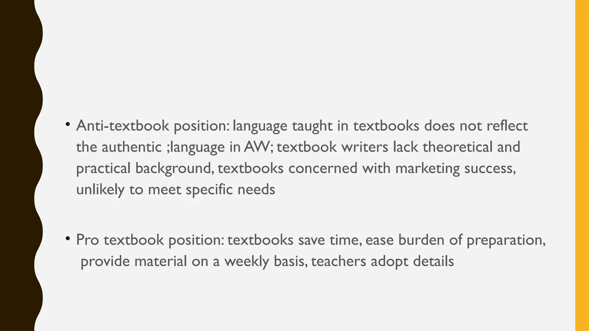 • Anti-textbook position: language taught in textbooks does not reflect
the authentic ;language in AW; textbook writers lack theoretical and
practical background, textbooks concerned with marketing success,
unlikely to meet specific needs
• Pro textbook position: textbooks save time, ease burden of preparation,
provide material on a weekly basis, teachers adopt details
 