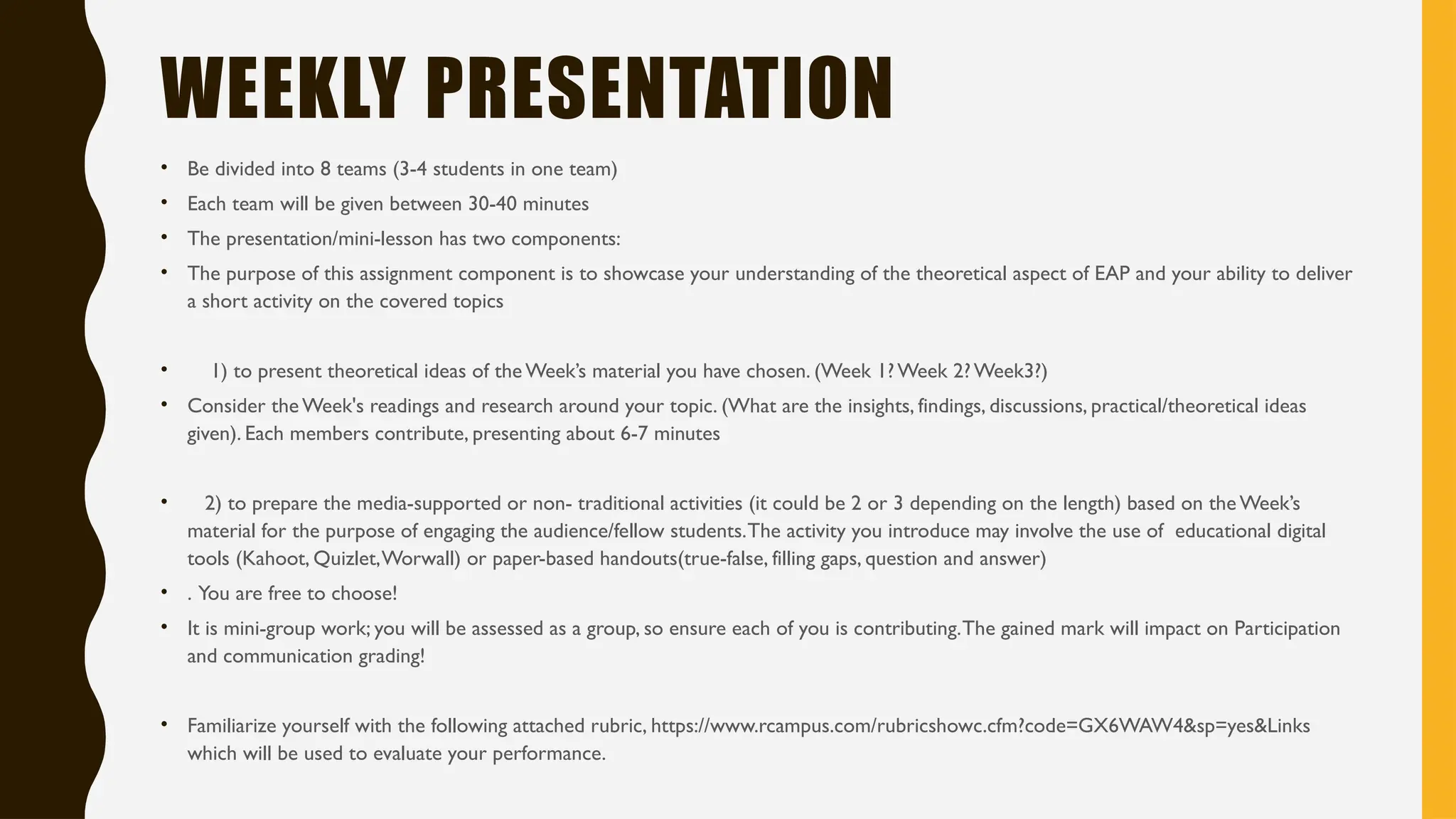 WEEKLY PRESENTATION
• Be divided into 8 teams (3-4 students in one team)
• Each team will be given between 30-40 minutes
• The presentation/mini-lesson has two components:
• The purpose of this assignment component is to showcase your understanding of the theoretical aspect of EAP and your ability to deliver
a short activity on the covered topics
• 1) to present theoretical ideas of the Week’s material you have chosen. (Week 1?Week 2?Week3?)
• Consider the Week's readings and research around your topic. (What are the insights, findings, discussions, practical/theoretical ideas
given). Each members contribute, presenting about 6-7 minutes
• 2) to prepare the media-supported or non- traditional activities (it could be 2 or 3 depending on the length) based on the Week’s
material for the purpose of engaging the audience/fellow students.The activity you introduce may involve the use of educational digital
tools (Kahoot, Quizlet,Worwall) or paper-based handouts(true-false, filling gaps, question and answer)
• . You are free to choose!
• It is mini-group work; you will be assessed as a group, so ensure each of you is contributing.The gained mark will impact on Participation
and communication grading!
• Familiarize yourself with the following attached rubric, https://www.rcampus.com/rubricshowc.cfm?code=GX6WAW4&sp=yes&Links
which will be used to evaluate your performance.
 