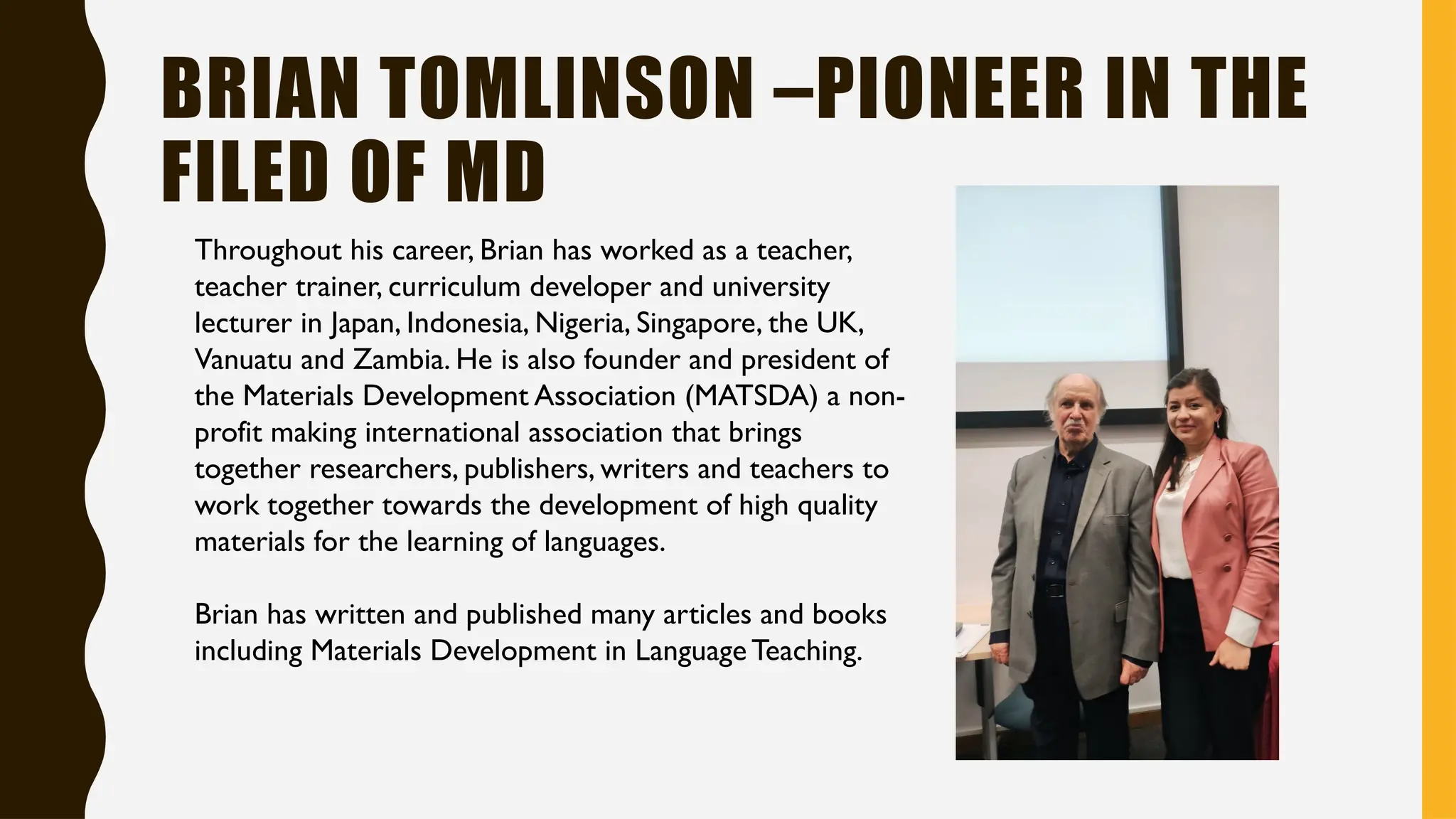 BRIAN TOMLINSON –PIONEER IN THE
FILED OF MD
Throughout his career, Brian has worked as a teacher,
teacher trainer, curriculum developer and university
lecturer in Japan, Indonesia, Nigeria, Singapore, the UK,
Vanuatu and Zambia. He is also founder and president of
the Materials Development Association (MATSDA) a non-
profit making international association that brings
together researchers, publishers, writers and teachers to
work together towards the development of high quality
materials for the learning of languages.
Brian has written and published many articles and books
including Materials Development in LanguageTeaching.
 