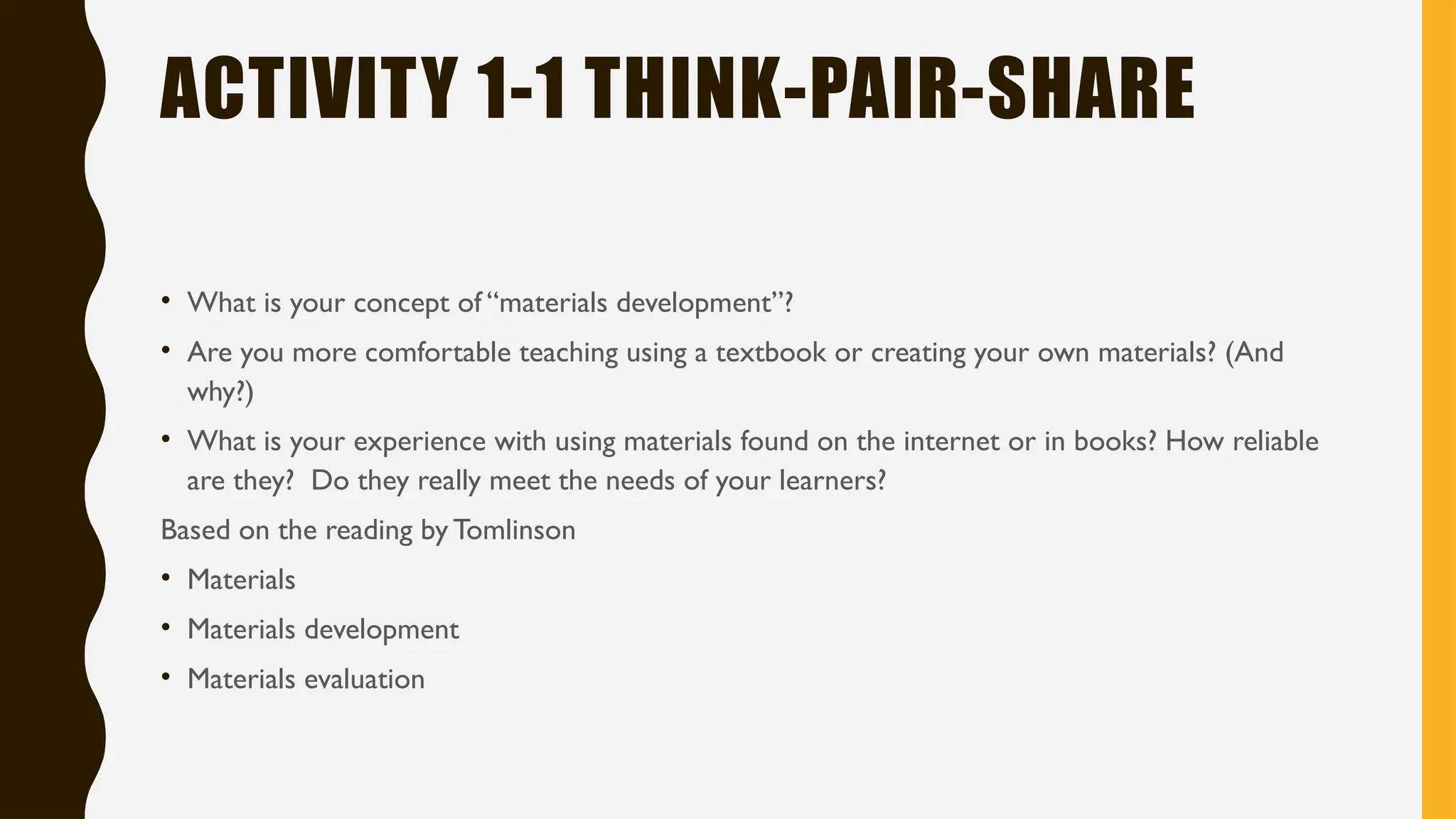 ACTIVITY 1-1 THINK-PAIR-SHARE
• What is your concept of “materials development”?
• Are you more comfortable teaching using a textbook or creating your own materials? (And
why?)
• What is your experience with using materials found on the internet or in books? How reliable
are they? Do they really meet the needs of your learners?
Based on the reading by Tomlinson
• Materials
• Materials development
• Materials evaluation
 