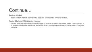 Continue…
Auction Market
◦ In an auction market, buyers enter bids and sellers enter offers for a stock.
Dealer Markets/OTC/Unlisted Market
◦ Dealer markets are the second major type of market on which securities trade. They consists of
a network of dealers who trade with each other, usually over the telephone or over a computer
network.
 
