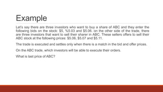 Example
Let’s say there are three investors who want to buy a share of ABC and they enter the
following bids on the stock: $5, %5.03 and $5.06. on the other side of the trade, there
are three investors that want to sell their sharer in ABC. These sellers offers to sell their
ABC stock at the following prices: $5.06, $5.07 and $5.11.
The trade is executed and settles only when there is a match in the bid and offer prices.
On the ABC trade, which investors will be able to execute their orders.
What is last price of ABC?
 