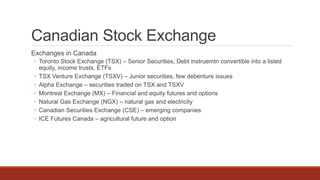 Canadian Stock Exchange
Exchanges in Canada
◦ Toronto Stock Exchange (TSX) – Senior Securities, Debt instruemtn convertible into a listed
equity, income trusts, ETFs
◦ TSX Venture Exchange (TSXV) – Junior securities, few debenture issues
◦ Alpha Exchange – securities traded on TSX and TSXV
◦ Montreal Exchange (MX) – Financial and equity futures and options
◦ Natural Gas Exchange (NGX) – natural gas and electricity
◦ Canadian Securities Exchange (CSE) – emerging companies
◦ ICE Futures Canada – agricultural future and option
 