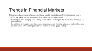 Trends in Financial Markets
There have been many changes to global capital markets over the last several years:
◦ ATSs are taking market share away from traditional stock exchange.
◦ Exchanges are merging and taking over other exchanges to meet the challenge of
globalisation.
◦ In addition to mergers and takeovers, exchanges are forming alliances, partnerships and
electronic links with exchanges in other countries to foster global trading.
 