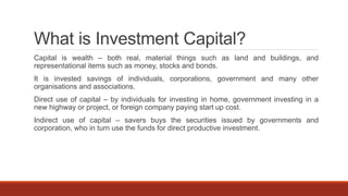 What is Investment Capital?
Capital is wealth – both real, material things such as land and buildings, and
representational items such as money, stocks and bonds.
It is invested savings of individuals, corporations, government and many other
organisations and associations.
Direct use of capital – by individuals for investing in home, government investing in a
new highway or project, or foreign company paying start up cost.
Indirect use of capital – savers buys the securities issued by governments and
corporation, who in turn use the funds for direct productive investment.
 