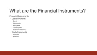 What are the Financial Instruments?
Financial Instruments
◦ Debt Instruments
◦ Bonds
◦ Debentures
◦ Mortgages
◦ Treasury Bills
◦ Commercial Papers
◦ Equity Instruments
◦ Common
◦ Preferred
 