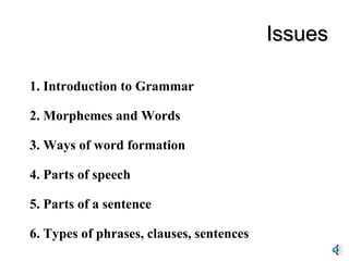 Issues 1. Introduction to Grammar 2. Morphemes and Words 3. Ways of word formation 4. Parts of speech 5. Parts of a sentence 6. Types of phrases, clauses, sentences 
