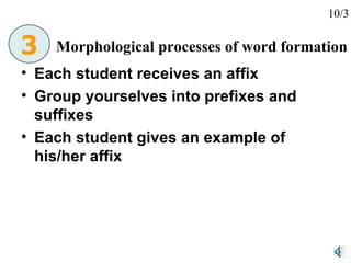 Each student receives an affix Group yourselves into prefixes and suffixes Each student gives an example of his/her affix Morphological processes of word formation 3 10/3 
