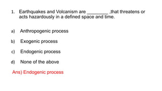 1. Earthquakes and Volcanism are ________ ,that threatens or
acts hazardously in a defined space and time.
a) Anthropogenic process
b) Exogenic process
c) Endogenic process
d) None of the above
Ans) Endogenic process
 
