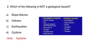 2. Which of the following is NOT a geological hazard?
a) Slope failures
b) Volcano
c) Earthquakes
d) Cyclone
Ans) Cyclone
 