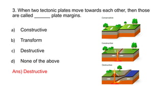 3. When two tectonic plates move towards each other, then those
are called ______ plate margins.
a) Constructive
b) Transform
c) Destructive
d) None of the above
Ans) Destructive
 