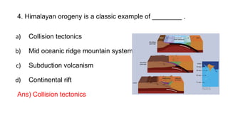 4. Himalayan orogeny is a classic example of ________ .
a) Collision tectonics
b) Mid oceanic ridge mountain system
c) Subduction volcanism
d) Continental rift
Ans) Collision tectonics
 