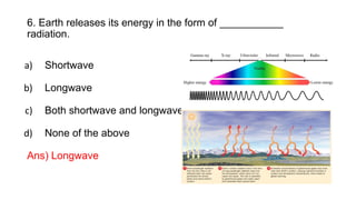 6. Earth releases its energy in the form of ___________
radiation.
a) Shortwave
b) Longwave
c) Both shortwave and longwave
d) None of the above
Ans) Longwave
 