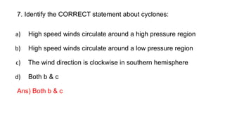 7. Identify the CORRECT statement about cyclones:
a) High speed winds circulate around a high pressure region
b) High speed winds circulate around a low pressure region
c) The wind direction is clockwise in southern hemisphere
d) Both b & c
Ans) Both b & c
 