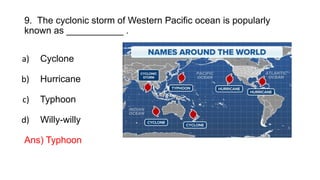 9. The cyclonic storm of Western Pacific ocean is popularly
known as ___________ .
a) Cyclone
b) Hurricane
c) Typhoon
d) Willy-willy
Ans) Typhoon
 