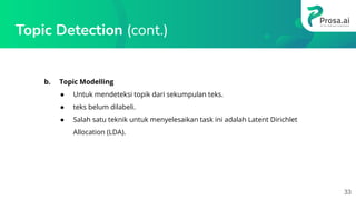 Topic Detection (cont.)
b. Topic Modelling
● Untuk mendeteksi topik dari sekumpulan teks.
● teks belum dilabeli.
● Salah satu teknik untuk menyelesaikan task ini adalah Latent Dirichlet
Allocation (LDA).
33
 