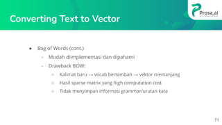 Converting Text to Vector
● Bag of Words (cont.)
- Mudah diimplementasi dan dipahami
- Drawback BOW:
○ Kalimat baru → vocab bertambah → vektor memanjang
○ Hasil sparse matrix yang high computation cost
○ Tidak menyimpan informasi grammar/urutan kata
71
 