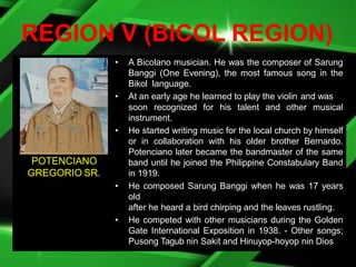 REGION V (BICOL REGION)
• A Bicolano musician. He was the composer of Sarung
Banggi (One Evening), the most famous song in the
Bikol language.
• At an early age he learned to play the violin and was
soon recognized for his talent and other musical
instrument.
• He started writing music for the local church by himself
or in collaboration with his older brother Bernardo.
Potenciano later became the bandmaster of the same
band until he joined the Philippine Constabulary Band
in 1919.
• He composed Sarung Banggi when he was 17 years
old
after he heard a bird chirping and the leaves rustling.
• He competed with other musicians during the Golden
Gate International Exposition in 1938. - Other songs;
Pusong Tagub nin Sakit and Hinuyop-hoyop nin Dios
POTENCIANO
GREGORIO SR.
 