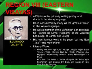 REGION VIII (EASTERN
VISAYAS)
• a Filipino writer primarily writing poetry and
drama in the Waray language.
• He is considered by many as the greatest writer
in the Waray language.
• He was a member of the Sanghiran San Binisaya
ha Samar ug Leyte (Academy of the Visayan
Language of Samar and Leyte)
• His most famous work is the poem “An Iroy Nga
Tuna” –The Motherland.
• Literary Works:
– Poetry •An Iroy nga Tuna •Baga Durogas Ngan Baga
Tinuod (1939) •Hangin Gad La (1960) •Pilipinas •An
Higugma •Panhayhay (Ginsa- aran) •Bumangon ka
Pepe
•It’s Just The Wind - Drama •Abugho •An Duha nga
Sportsmen •Diri Daraga, Diri Balo, Diri Inasaw-an •Up
Limit Pati An Gugma
ILUMINADO
LUCENTE
 