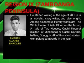 REGION IX (ZAMBOANGA
PENINSULA)
• He started writing at the age of 20. He is
a novelist, story writer, and play wright.
Among his famous literary works are The
White Horse of Alih, Blood on the Moon,
A tale of Two Houses, Cachil Kudarat
(Sultan of Mindanao) or Cachil Corrala,
and
Labaw, Donggon. All of this short stories
won palangca awards in the year.
EMIGDIO
ALVAREZ
ENRIQUEZ
 