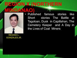 REGION X (NORTHERN
MINDANAO)
• Published famous stories like
Short stories The Battle at
Tagoloan, Dusk in Capillahan, The
Cemetery Keeper and A Day in
the Lives of Coal Miners
REGINO L.
GONZALES JR.
 