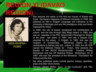 REGION XI (DAVAO
REGION)
• She became the editor of the first two issues of Sands and
Coral, the literary magazine of Silliman University. In 1954, she
obtained an MA in English Language and Literature at the
University of Michigan and won the prestigious Jules and Avery
Hopwood for fiction.
• In 1982, the city of Davao recognized her contributions to
culture and the arts through Datu Bago Award. In 1984, she
was an awardee in the Phil. Government Parangal for Writers
of the post- war years. In 1991, she was a Gawad CCP
awardee for the essay in English. In 1993, she was the
recipient of Outstanding Sillimanian Award for her
contributions to literary arts and culture. In 1993, the UP ICW
named her National Fellow for Fiction. She became the
director of two NCCA Mindanao-wide Creative Writing
Workshops and two UP National Writers Workshops. As of
1997, she was the president of the Mindanao Foundation for
Culture and the Arts.
• Her other published works include poems, essays, operettas,
plays and other short stories.
• Famous Literary Works: “Love in the Cornhusks” and “The
Chieftest Mourner”
AIDA RIVERA-
FORO
 